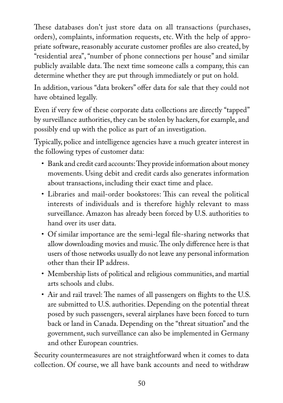 These databases don’t just store data on all transactions (purchascs, orders), complaints, information requests, etc. With the help of appro- priate software, reasonably aceurate customer profiles are also ereated, by “residential area’, “number of phone conncctions per house” and similar publicly available data. The next time someone calls a company, this can determine whether they arc put through immediately or put on hold.  In addition, various “data brokers” offer data for sale that they could not have obained legally.  Even if very few of these corporate data collections are direetly “tapped” by surveillance authorities, they can be stolen by hackers,for example, and possibly end up with the police as part of an investigation.  Typically, police and intelligence agencies have a much greater interest in the following types of customer data:  * Bank and credit card accounts: They provide information about moncy movements. Using debit and eredit cards also generates information about transactions, including their cxact time and place.  + Libraries and mail-order bookstores: This can reveal the political interests of individuals and is therefore highly relevant to mass surveillance. Amazon has already been forced by ULS. authorities to hand over its user data.  - Of similar importance arc the semi-legal file-sharing networks that allow downloading movies and music. The only difference here s that users of those networks usually do not leave any personal information other than their IP address.  * Membership lsts of political and religious commaunities, and martial arts schools and clubs,  + Air and rail travel: The names of all passengers on flights to the US. are submitted to ULS. authoritics. Depending on the potential threat posed by such passengers, several airplanes have been forced to turn back or land in Canada. Depending on the “threat situation’ and the government, such surveillance can also be implemented in Germany and other European countrics  Security countermeasures are not straightforward when it comes to data collection. OF course, we all have bank accounts and need to withdraw  50 